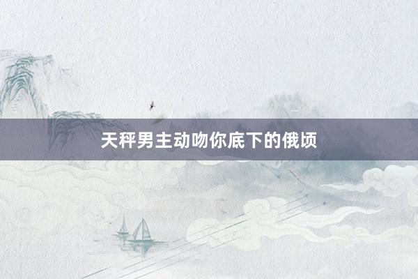 天秤男主动吻你底下的俄顷