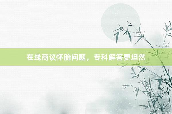 在线商议怀胎问题，专科解答更坦然
