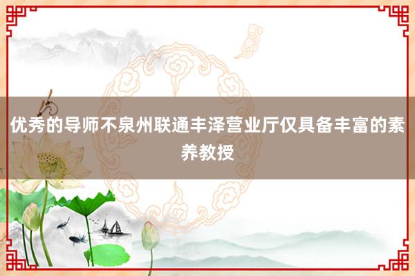 优秀的导师不泉州联通丰泽营业厅仅具备丰富的素养教授