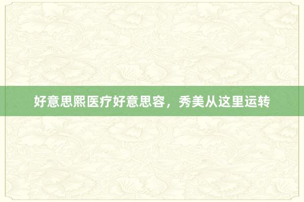 好意思熙医疗好意思容，秀美从这里运转
