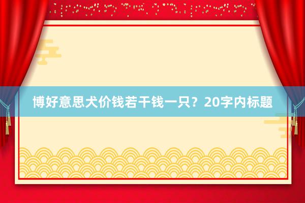 博好意思犬价钱若干钱一只？20字内标题
