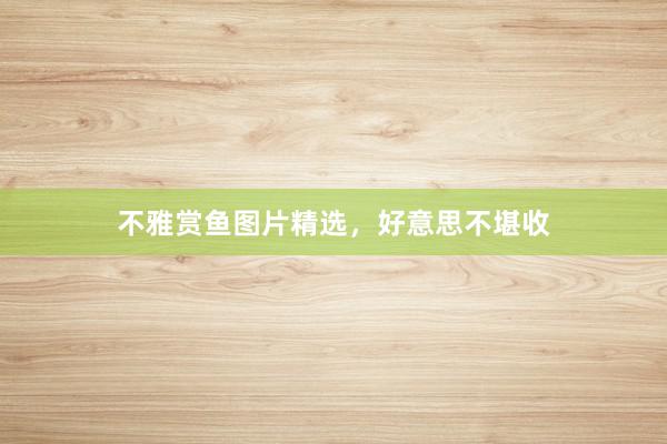 不雅赏鱼图片精选，好意思不堪收