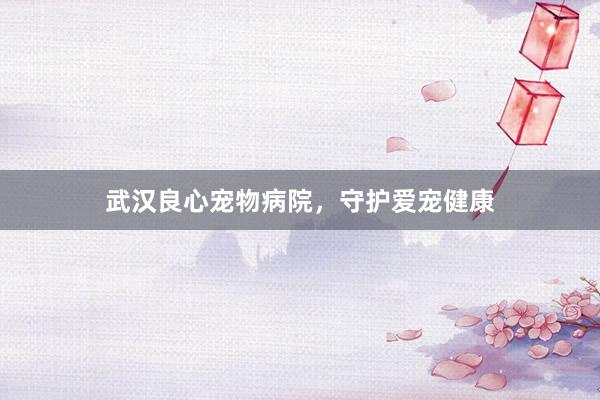 武汉良心宠物病院，守护爱宠健康