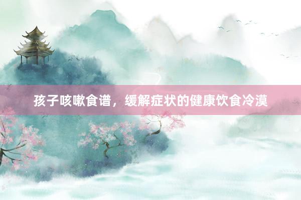 孩子咳嗽食谱，缓解症状的健康饮食冷漠